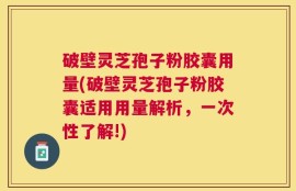 破壁灵芝孢子粉胶囊用量(破壁灵芝孢子粉胶囊适用用量解析，一次性了解!)