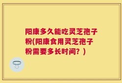 阳康多久能吃灵芝孢子粉(阳康食用灵芝孢子粉需要多长时间？)