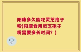 阳康多久能吃灵芝孢子粉(阳康食用灵芝孢子粉需要多长时间？)