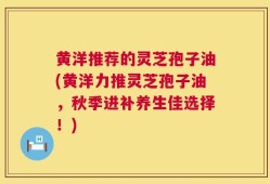 黄洋推荐的灵芝孢子油(黄洋力推灵芝孢子油，秋季进补养生佳选择！)