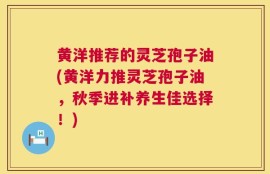 黄洋推荐的灵芝孢子油(黄洋力推灵芝孢子油，秋季进补养生佳选择！)