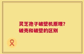 灵芝孢子破壁机原理？破壳和破壁的区别
