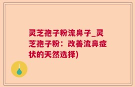灵芝孢子粉流鼻子_灵芝孢子粉：改善流鼻症状的天然选择)