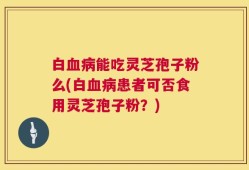 白血病能吃灵芝孢子粉么(白血病患者可否食用灵芝孢子粉？)
