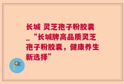 长城 灵芝孢子粉胶囊_“长城牌高品质灵芝孢子粉胶囊，健康养生新选择”