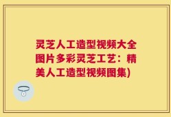 灵芝人工造型视频大全图片多彩灵芝工艺：精美人工造型视频图集)
