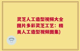 灵芝人工造型视频大全图片多彩灵芝工艺：精美人工造型视频图集)