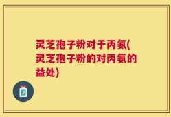 灵芝孢子粉对于丙氨(灵芝孢子粉的对丙氨的益处)