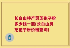 长白山特产灵芝孢子粉多少钱一瓶(长白山灵芝孢子粉价格查询)