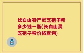长白山特产灵芝孢子粉多少钱一瓶(长白山灵芝孢子粉价格查询)