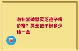 滋补堂破壁灵芝孢子粉价格？灵芝孢子粉多少钱一盒