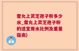 雷允上灵芝孢子粉多少水_雷允上灵芝孢子粉的适宜用水比例及重量指南)
