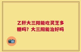 乙肝大三阳能吃灵芝多糖吗？大三阳能治好吗