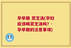 孕早期 灵芝汤(孕妇应该喝灵芝汤吗？- 孕早期的注意事项)