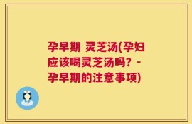 孕早期 灵芝汤(孕妇应该喝灵芝汤吗？- 孕早期的注意事项)