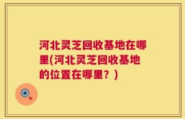 河北灵芝回收基地在哪里(河北灵芝回收基地的位置在哪里？)