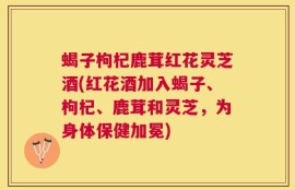蝎子枸杞鹿茸红花灵芝酒(红花酒加入蝎子、枸杞、鹿茸和灵芝，为身体保健加冕)