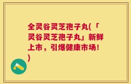 全灵谷灵芝孢子丸(「灵谷灵芝孢子丸」新鲜上市，引爆健康市场！)
