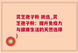 灵芝孢子粉 挑选_灵芝孢子粉：提升免疫力与健康生活的天然选择)
