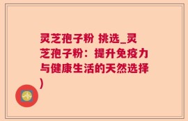 灵芝孢子粉 挑选_灵芝孢子粉：提升免疫力与健康生活的天然选择)