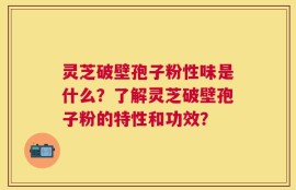 灵芝破壁孢子粉性味是什么？了解灵芝破壁孢子粉的特性和功效？