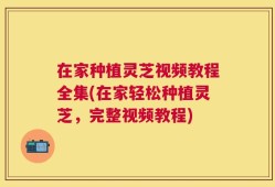 在家种植灵芝视频教程全集(在家轻松种植灵芝，完整视频教程)