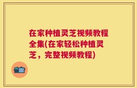 在家种植灵芝视频教程全集(在家轻松种植灵芝，完整视频教程)