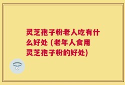 灵芝孢子粉老人吃有什么好处 (老年人食用灵芝孢子粉的好处)