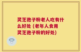 灵芝孢子粉老人吃有什么好处 (老年人食用灵芝孢子粉的好处)