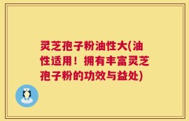 灵芝孢子粉油性大(油性适用！拥有丰富灵芝孢子粉的功效与益处)