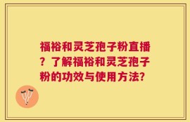 福裕和灵芝孢子粉直播？了解福裕和灵芝孢子粉的功效与使用方法？