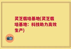 灵芝载培基地(灵芝载培基地：科技助力高效生产)