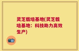 灵芝载培基地(灵芝载培基地：科技助力高效生产)