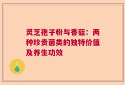 灵芝孢子粉与香菇：两种珍贵菌类的独特价值及养生功效