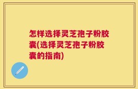 怎样选择灵芝孢子粉胶囊(选择灵芝孢子粉胶囊的指南)