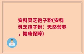 安科灵芝孢子粉(安科灵芝孢子粉：天然营养，健康保障)