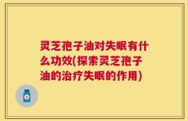 灵芝孢子油对失眠有什么功效(探索灵芝孢子油的治疗失眠的作用)