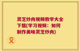 灵芝炒肉视频教学大全下载(学习视频：如何制作美味灵芝炒肉)