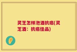 灵芝怎样泡酒抗癌(灵芝酒：抗癌佳品)