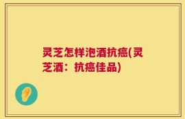 灵芝怎样泡酒抗癌(灵芝酒：抗癌佳品)