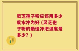 灵芝孢子粉应该用多少度水冲为好 (灵芝孢子粉的最佳冲泡温度是多少？)