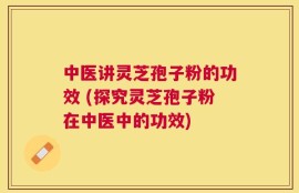中医讲灵芝孢子粉的功效 (探究灵芝孢子粉在中医中的功效)