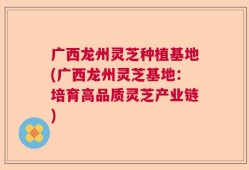 广西龙州灵芝种植基地(广西龙州灵芝基地：培育高品质灵芝产业链)