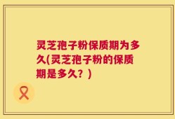 灵芝孢子粉保质期为多久(灵芝孢子粉的保质期是多久？)
