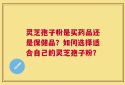 灵芝孢子粉是买药品还是保健品？如何选择适合自己的灵芝孢子粉？