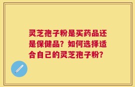 灵芝孢子粉是买药品还是保健品？如何选择适合自己的灵芝孢子粉？