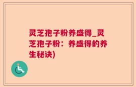 灵芝孢子粉养盛得_灵芝孢子粉：养盛得的养生秘诀)