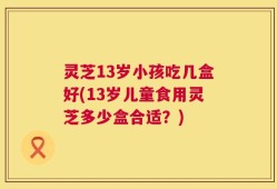 灵芝13岁小孩吃几盒好(13岁儿童食用灵芝多少盒合适？)