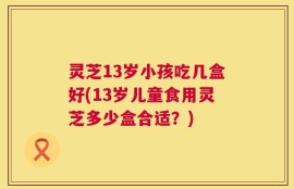 灵芝13岁小孩吃几盒好(13岁儿童食用灵芝多少盒合适？)