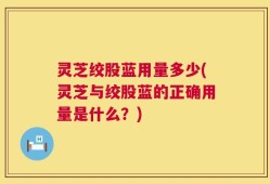 灵芝绞股蓝用量多少(灵芝与绞股蓝的正确用量是什么？)